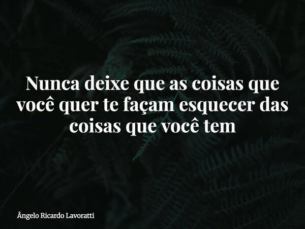 Nunca deixe que as coisas que você quer te façam esquecer das coisas que você tem... Frase de Ângelo Ricardo Lavoratti.