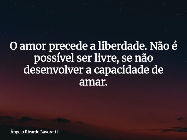 O amor precede a liberdade. Não é possível ser livre, se não desenvolver a capacidade de amar.... Frase de Ângelo Ricardo Lavoratti.