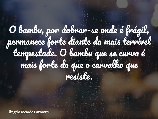 O bambu, por dobrar-se onde é frágil, permanece forte diante da mais terrível tempestade. O bambu que se curva é mais forte do que o carvalho que resiste.... Frase de Ângelo Ricardo Lavoratti.