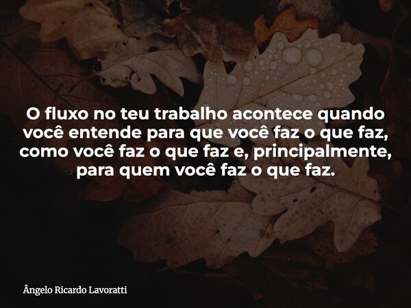 O fluxo no teu trabalho acontece quando você entende para que você faz o que faz, como você faz o que faz e, principalmente, para quem você faz o que faz.... Frase de Ângelo Ricardo Lavoratti.