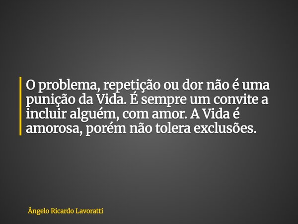 O problema, repetição ou dor não é uma punição da Vida. É sempre um convite a incluir alguém, com amor. A Vida é amorosa, porém não tolera exclusões.... Frase de Ângelo Ricardo Lavoratti.