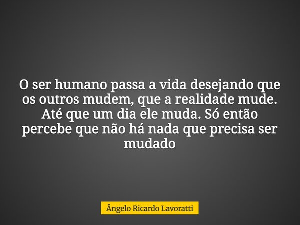 O ser humano passa a vida desejando que os outros mudem, que a realidade mude. Até que um dia ele muda. Só então percebe que não há nada que precisa ser mudado... Frase de Ângelo Ricardo Lavoratti.
