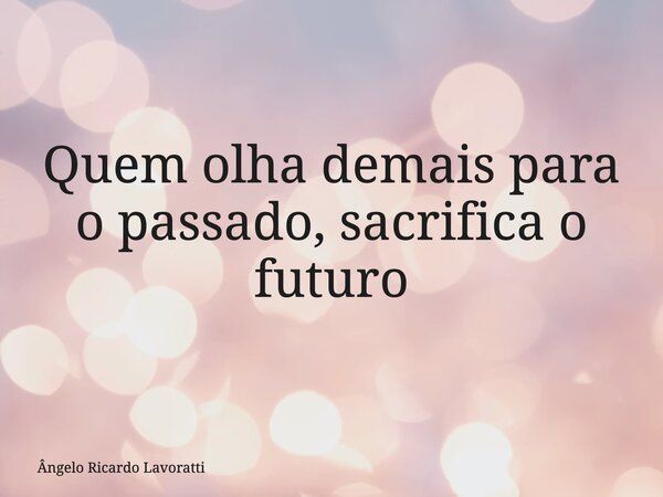 Quem olha demais para o passado, sacrifica o futuro... Frase de Ângelo Ricardo Lavoratti.