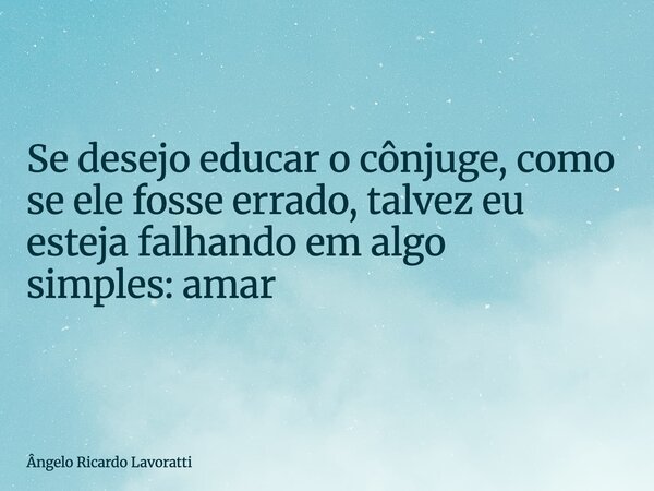 Se desejo educar o cônjuge, como se ele fosse errado, talvez eu esteja falhando em algo simples: amar... Frase de Ângelo Ricardo Lavoratti.