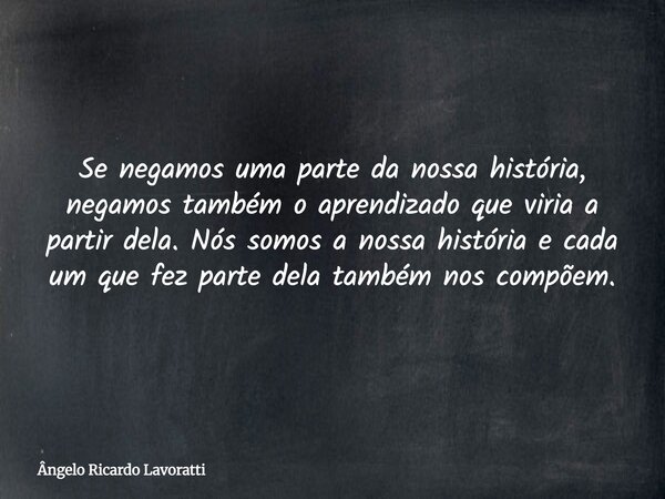 Se negamos uma parte da nossa história, negamos também o aprendizado que viria a partir dela. Nós somos a nossa história e cada um que fez parte dela também nos... Frase de Ângelo Ricardo Lavoratti.