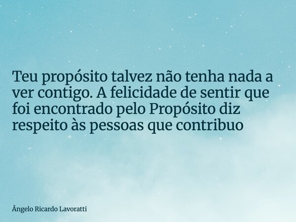 Teu propósito talvez não tenha nada a ver contigo. A felicidade de sentir que foi encontradopelo Propósito diz respeito às pessoas que contribuo... Frase de Ângelo Ricardo Lavoratti.