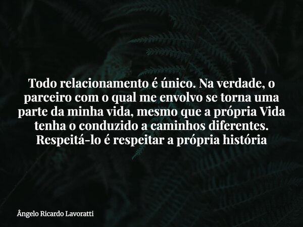 Todo relacionamento é único. Na verdade, o parceiro com o qual me envolvo se torna uma parte da minha vida, mesmo que a própria Vida tenha o conduzido a caminho... Frase de Ângelo Ricardo Lavoratti.