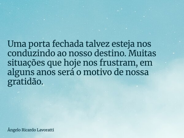 Uma porta fechada talvez esteja nos conduzindo ao nosso destino. Muitas situações que hoje nos frustram, em alguns anos será o motivo de nossa gratidão.... Frase de Ângelo Ricardo Lavoratti.