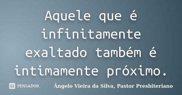 Aquele que é infinitamente exaltado também é intimamente próximo.... Frase de Ângelo Vieira da Silva, Pastor Presbiteriano.