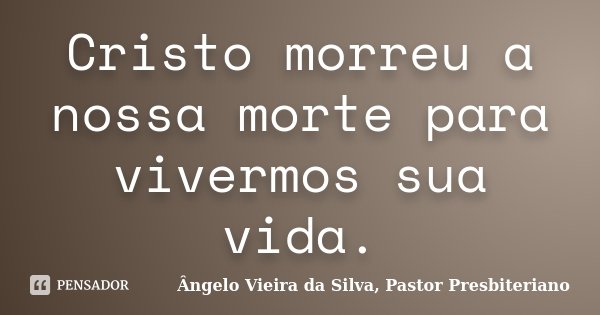 Cristo morreu a nossa morte para vivermos sua vida.... Frase de Ângelo Vieira da Silva, Pastor Presbiteriano.