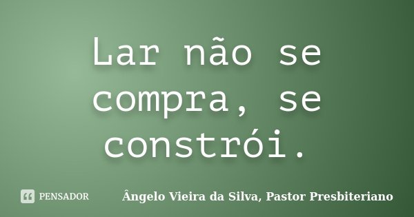 Lar não se compra, se constrói.... Frase de Ângelo Vieira da Silva, Pastor Presbiteriano.