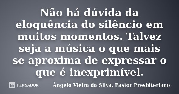 Não há dúvida da eloquência do silêncio em muitos momentos. Talvez seja a música o que mais se aproxima de expressar o que é inexprimível.... Frase de Ângelo Vieira da Silva, Pastor Presbiteriano.