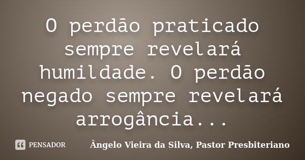 O perdão praticado sempre revelará humildade. O perdão negado sempre revelará arrogância...... Frase de Ângelo Vieira da Silva, Pastor Presbiteriano.