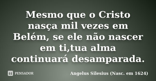 Mesmo que o Cristo nasça mil vezes em Belém, se ele não nascer em ti,tua alma continuará desamparada.... Frase de Angelus Silesius (Nasc. em 1624).