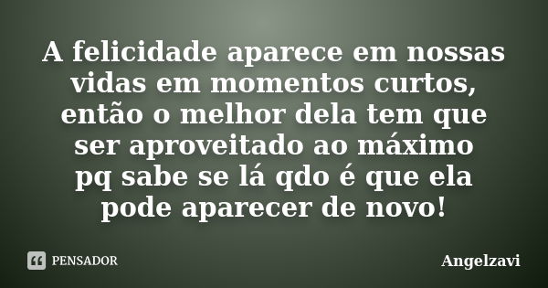 A felicidade aparece em nossas vidas em momentos curtos, então o melhor dela tem que ser aproveitado ao máximo pq sabe se lá qdo é que ela pode aparecer de novo... Frase de Angelzavi.