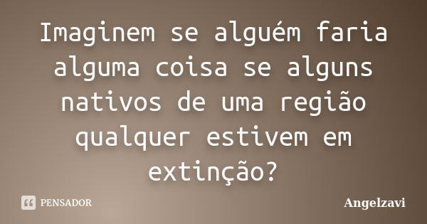 Imaginem se alguém faria alguma coisa se alguns nativos de uma região qualquer estivem em extinção?... Frase de Angelzavi.