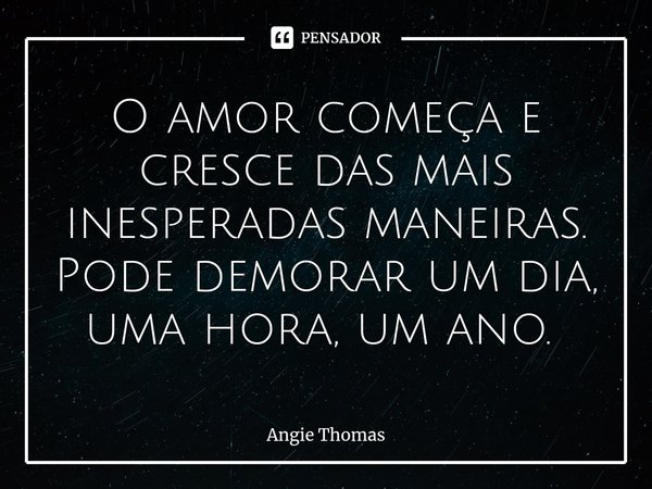 O amor começa e cresce das mais inesperadas maneiras. Pode demorar um dia, uma hora, um ano. ⁠... Frase de Angie Thomas.