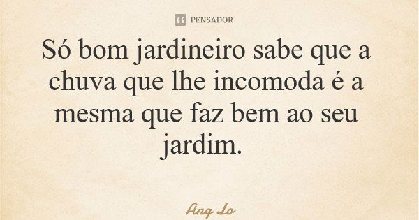 Só bom jardineiro sabe que a chuva que lhe incomoda é a mesma que faz bem ao seu jardim.... Frase de Ang Lo.