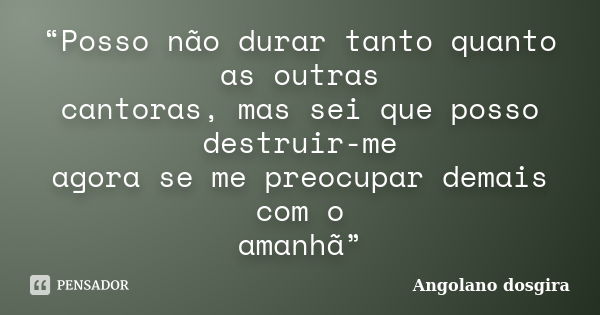 “Posso não durar tanto quanto as outras cantoras, mas sei que posso destruir-me agora se me preocupar demais com o amanhã”... Frase de Angolano dosgira.