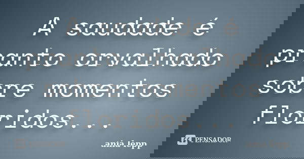 A saudade é pranto orvalhado sobre momentos floridos...... Frase de ania lepp.
