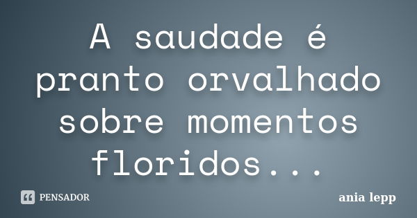 A saudade é pranto orvalhado sobre momentos floridos...... Frase de ania lepp.