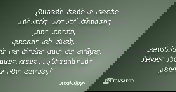 Quando todo o resto de mim, em ti fenecer, por certo, apesar de tudo, sentirás na brisa que te afaga, leves toques meus...(trecho do poema Por certo)... Frase de ania lepp.