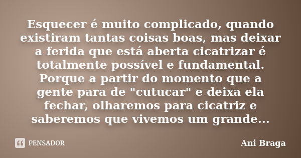 Esquecer é muito complicado, quando existiram tantas coisas boas, mas deixar a ferida que está aberta cicatrizar é totalmente possível e fundamental. Porque a p... Frase de Ani Braga.