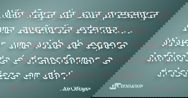 Não faça da sua presença uma ausência eterna... Viver uma vida de espera infinita é transformar a tristeza em dor!... Frase de Ani Braga.
