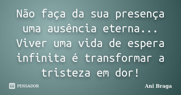 Não faça da sua presença uma ausência eterna... Viver uma vida de espera infinita é transformar a tristeza em dor!... Frase de Ani Braga.