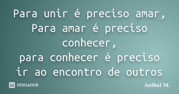 Para unir é preciso amar, Para amar é preciso conhecer, para conhecer é preciso ir ao encontro de outros... Frase de Anibal M..