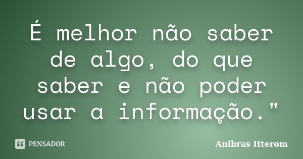 É melhor não saber de algo, do que saber e não poder usar a informação."... Frase de Anibras Itterom.