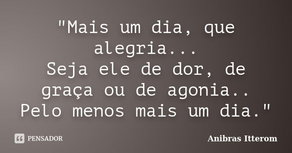 "Mais um dia, que alegria... Seja ele de dor, de graça ou de agonia.. Pelo menos mais um dia."... Frase de Anibras Itterom.