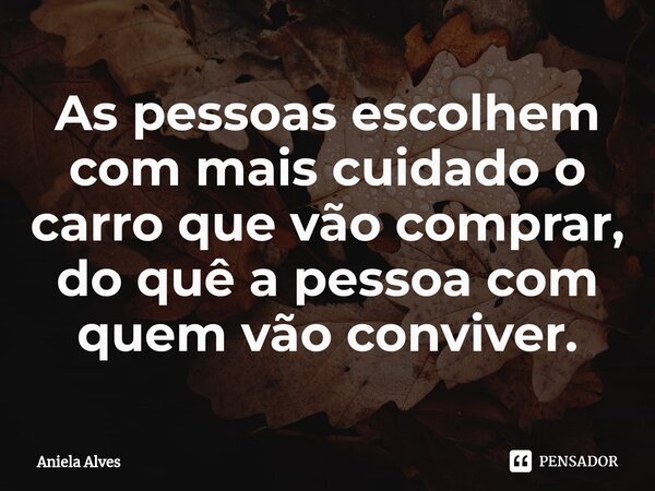 As pessoas escolhem com mais cuidado o carro que vão comprar, do quê a pessoa com quem vão conviver.... Frase de Aniela Alves.