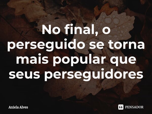No final, o perseguido se torna mais popular que seus perseguidores... Frase de Aniela Alves.