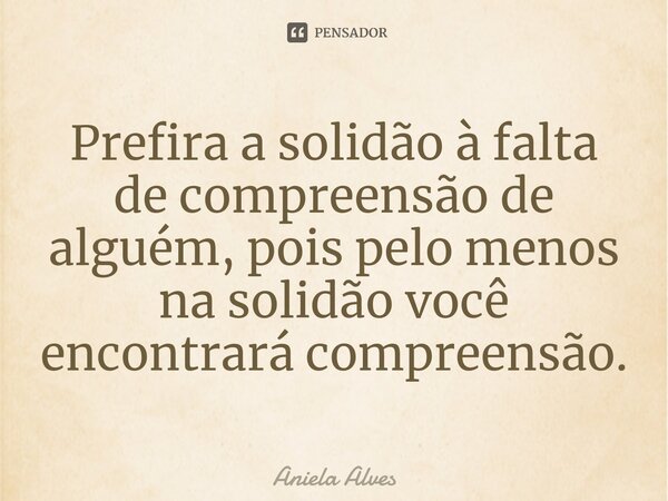 ⁠Prefira a solidão à falta de compreensão de alguém, pois pelo menos na solidão você encontrará compreensão.... Frase de Aniela Alves.