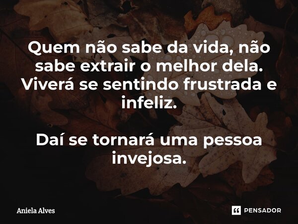 Quem não sabe da vida, não sabe extrair o melhor dela. Viverá se sentindo frustrada e infeliz. Daí se tornará uma pessoa invejosa.... Frase de Aniela Alves.