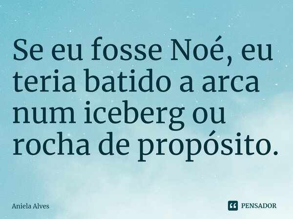 ⁠Se eu fosse Noé, eu teria batido a arca num iceberg ou rocha de propósito.... Frase de Aniela Alves.