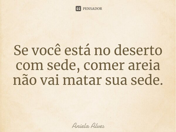 ⁠Se você está no deserto com sede, comer areia não vai matar sua sede.... Frase de Aniela Alves.