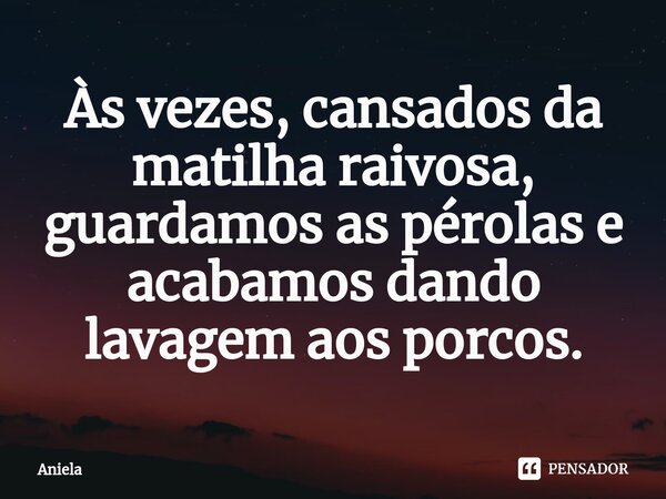 ⁠Às vezes, cansados da matilha raivosa, guardamos as pérolas e acabamos dando lavagem aos porcos.... Frase de Aniela.