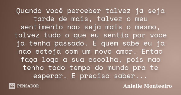 Quando você perceber talvez ja seja tarde de mais, talvez o meu sentimento nao seja mais o mesmo, talvez tudo o que eu sentia por voce ja tenha passado. E quem ... Frase de Anielle Monteeiro.