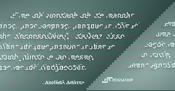E me dá vontade de te mandar embora, pra sempre, porque o fim é uma dor inconsolável, talvez isso seja melhor do que provar o bom e o ruim, tudo junto e ao mesm... Frase de Anileda Adurra.