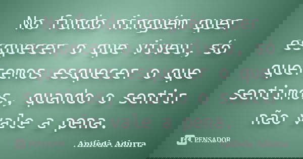 No fundo ninguém quer esquecer o que viveu, só queremos esquecer o que sentimos, quando o sentir não vale a pena.... Frase de Anileda Adurra.