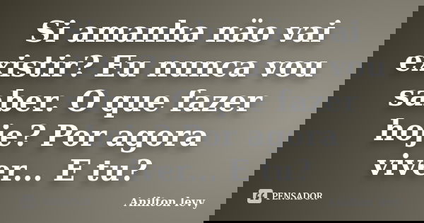 Si amanha näo vai existir? Eu nunca vou saber. O que fazer hoje? Por agora viver... E tu?... Frase de Anilton Levy.