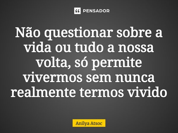 ⁠Não questionar sobre a vida ou tudo a nossa volta, só permite vivermos sem nunca realmente termos vivido... Frase de Anilya Atsoc.