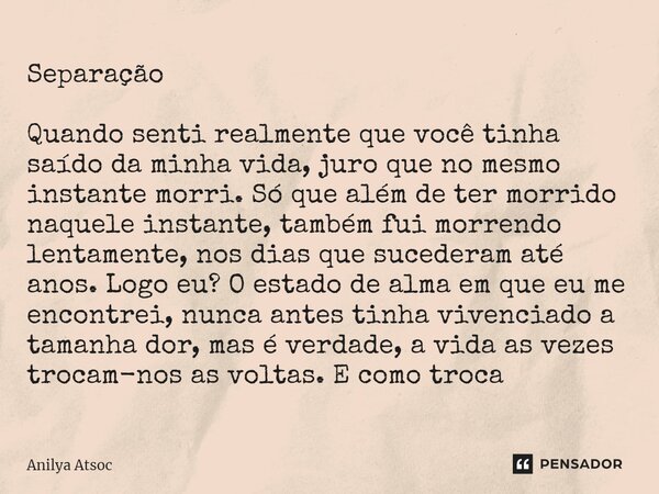 Separação ⁠ Quando senti realmente que você tinha saído da minha vida, juro que no mesmo instante morri. Só que além de ter morrido naquele instante, também fui... Frase de Anilya Atsoc.