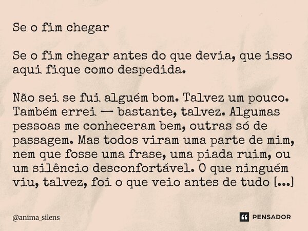 Se o fim chegar Se o fim chegar antes do que devia, que isso aqui fique como despedida. Não sei se fui alguém bom. Talvez um pouco. Também errei — bastante, ta... Frase de anima_silens.