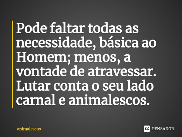 Pode faltar todas as necessidade, básica ao Homem; menos, a vontade de atravessar. Lutar conta o seu lado carnal e animalescos.... Frase de animalescos.