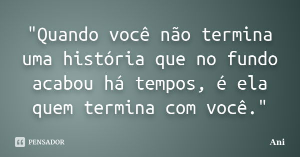 "Quando você não termina uma história que no fundo acabou há tempos, é ela quem termina com você."... Frase de ANI.