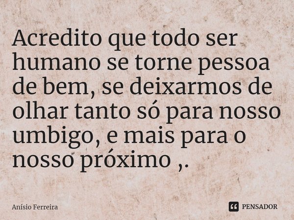 ⁠Acredito que todo ser humano se torne pessoa de bem, se deixarmos de olhar tanto só para nosso umbigo, e mais para o nosso próximo ,.... Frase de Anísio Ferreira.