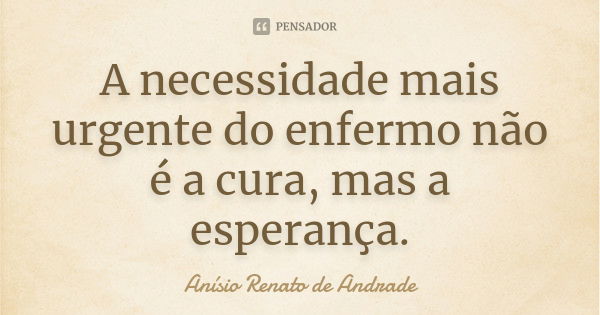 A necessidade mais urgente do enfermo não é a cura, mas a esperança.... Frase de Anísio Renato de Andrade.